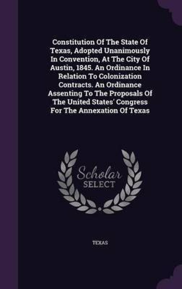 Constitution Of The State Of Texas, Adopted Unanimously In Convention, At The City Of Austin, 1845. An Ordinance In Relation To Colonization Contracts. An Ordinance Assenting To The Proposals Of The United States' Congress For The Annexation Of Texas