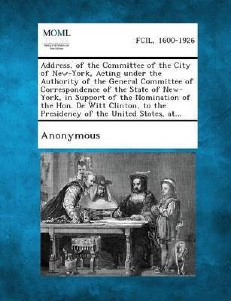 Address, of the Committee of the City of New-York, Acting Under the Authority of the General Committee of Correspondence of the State of New-York, in Support of the Nomination of the Hon. de Witt Clinton, to the Presidency of the United States, At...