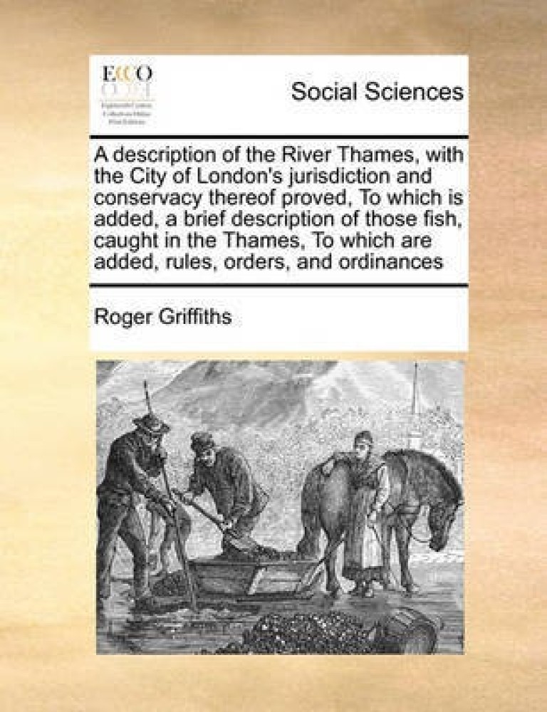 A Description of the River Thames, with the City of London's Jurisdiction and Conservacy Thereof Proved, to Which Is Added, a Brief Description of Those Fish, Caught in the Thames, to Which Are Added, Rules, Orders, and Ordinances