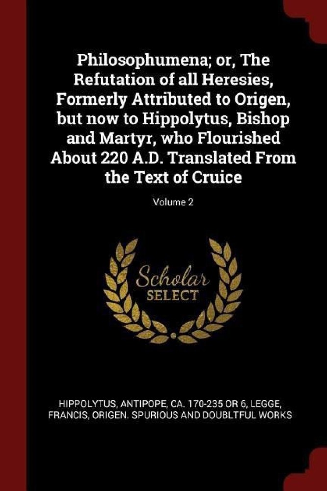 Philosophumena; or, The Refutation of all Heresies, Formerly Attributed to Origen, but now to Hippolytus, Bishop and Martyr, who Flourished About 220 A.D. Translated From the Text of Cruice; Volume 2