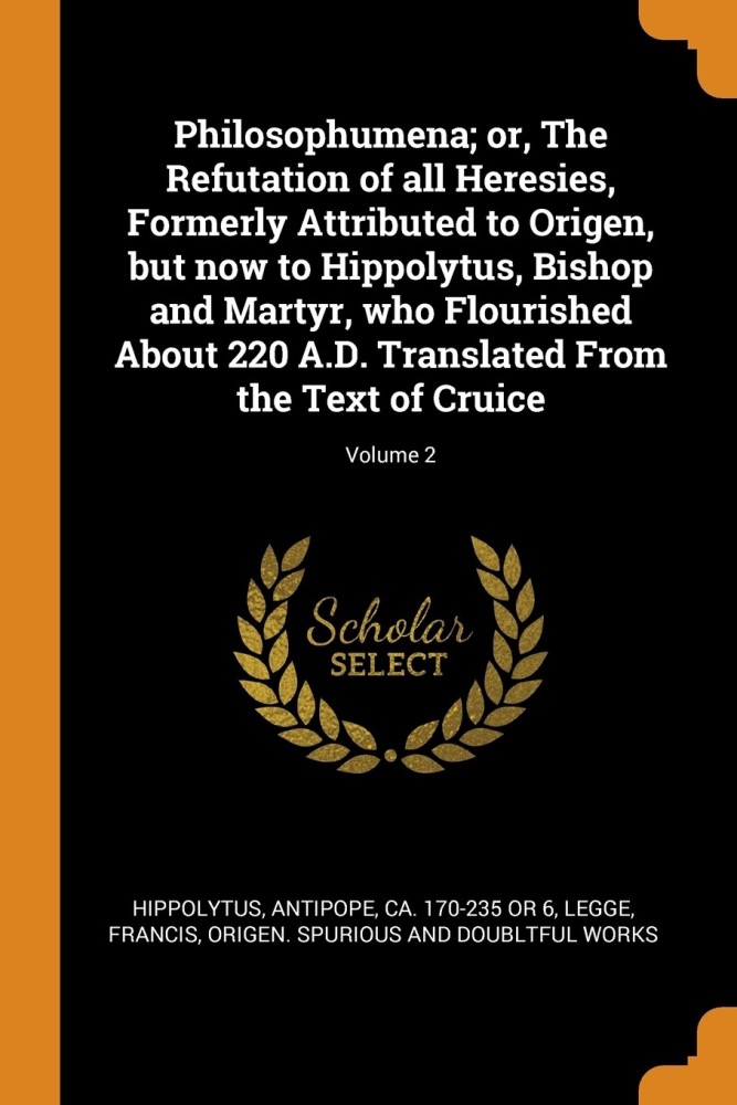 Philosophumena; Or, the Refutation of All Heresies, Formerly Attributed to Origen, But Now to Hippolytus, Bishop and Martyr, Who Flourished about 220 A.D. Translated from the Text of Cruice; Volume 2