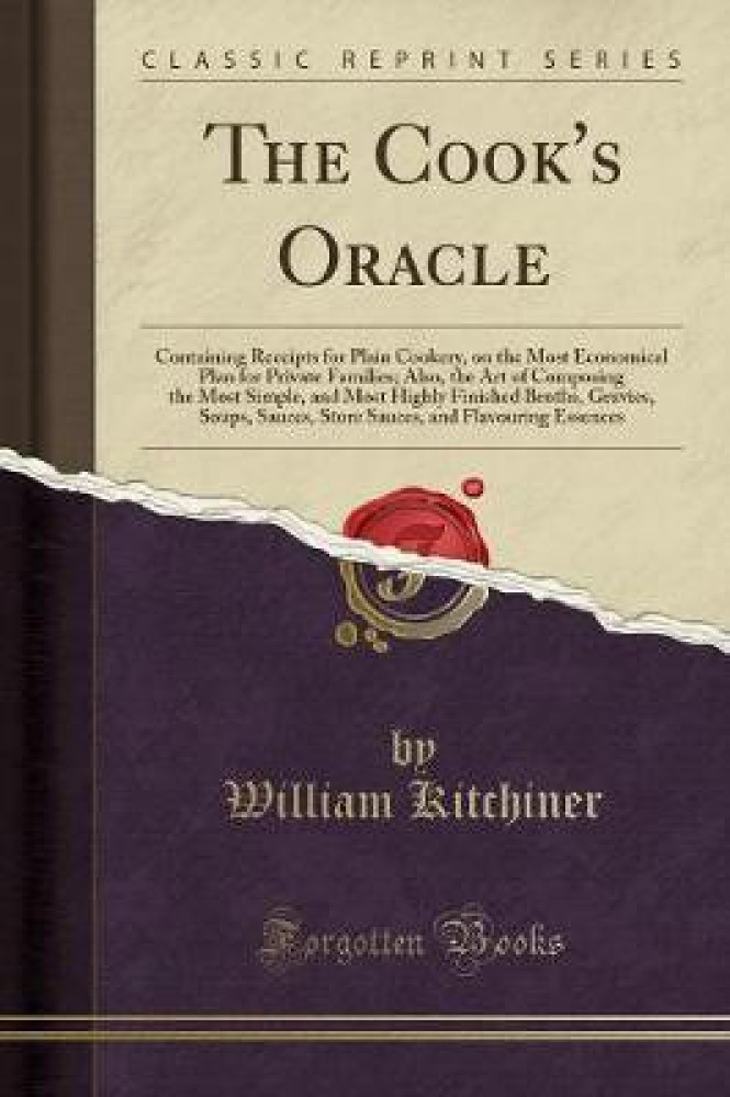 The Cook's Oracle: Containing Receipts for Plain Cookery, on the Most Economical Plan for Private Families; Also, the Art of Composing the Most Simple, and Most Highly Finished Broths, Gravies, Soups, Sauces, Store Sauces, and Flavouring Essences