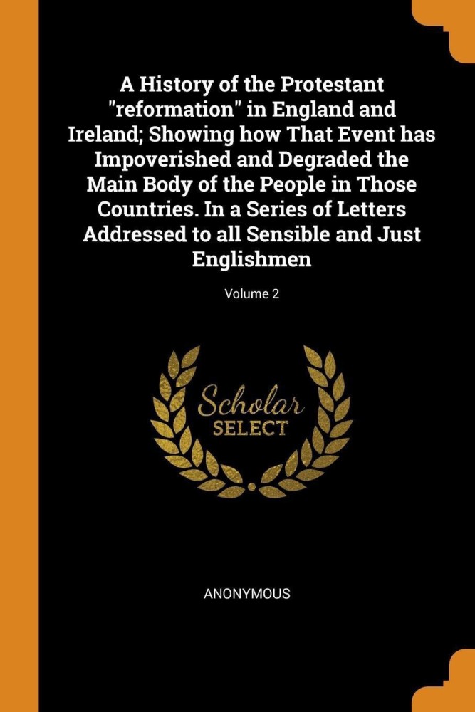 A History of the Protestant Reformation in England and Ireland; Showing How That Event Has Impoverished and Degraded the Main Body of the People in Those Countries. in a Series of Letters Addressed to All Sensible and Just Englishmen; Volume 2
