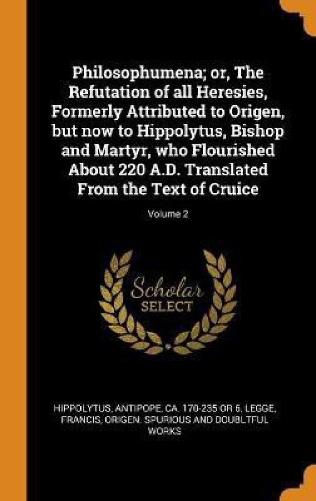 Philosophumena; or, The Refutation of all Heresies, Formerly Attributed to Origen, but now to Hippolytus, Bishop and Martyr, who Flourished About 220 A.D. Translated From the Text of Cruice; Volume 2