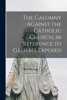 The Calumny Against the Catholic Church, in Reference to Galileo, Exposed [microform](English, Paperback, Anonymous)