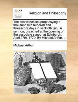 The Two Witnesses Prophesying A Thousand Two Hundred And Threescore Days In Sackloth Sic A Sermon Preached At The Opening Of The Associate Synod At Edinburgh April 27th 1779 By Michael Arthur