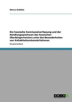 Die Hessische Kommunalverfassung Und Der Handlungsspielraum Des Hessischen Oberb Rgermeisters Unter Den Besonderheiten Von Kohabitationskonstellationen Buy Die Hessische Kommunalverfassung Und Der Handlungsspielraum Des Hessischen Oberb Rgermeisters