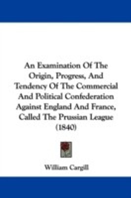 An Examination Of The Origin, Progress, And Tendency Of The Commercial And Political Confederation Against England And France, Called The Prussian League (1840)(English, Paperback, Cargill William)