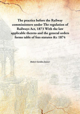 The practice before the Railway commissioners underThe regulation of Railways Act, 1873 With the law applicable thereto and the(English, Hardcover, Robert Gordon Junner)