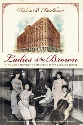 Ladies of the Brown: A Women\'s History of Denver\'s Most Elegant Hotel(Others, B, Debra B. Faulkner)