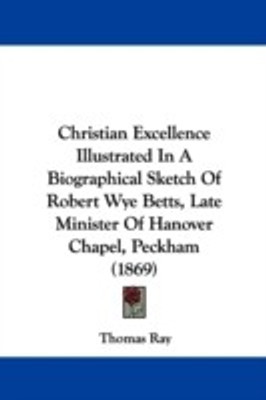Christian Excellence Illustrated In A Biographical Sketch Of Robert Wye Betts, Late Minister Of Hanover Chapel, Peckham (1869)(English, Paperback, Ray Thomas R. III)