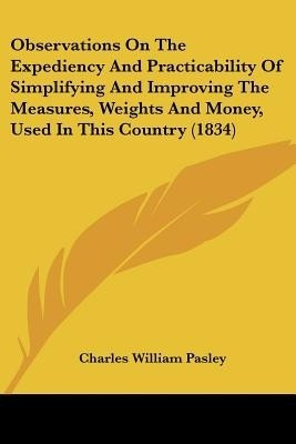 Observations On The Expediency And Practicability Of Simplifying And Improving The Measures, Weights And Money, Used In This Country (1834)(English, Paperback, Pasley Charles William) Observations On The Expediency And Practicability Of Simplifying And Improving The Measures, Weights And Money, Used In This Country (1834)(English, Paperback, Pasley Charles William)