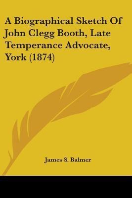 A Biographical Sketch Of John Clegg Booth, Late Temperance Advocate, York (1874)(English, Paperback, Balmer James S.)