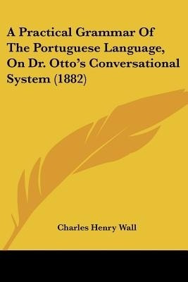 A Practical Grammar Of The Portuguese Language, On Dr. Otto's Conversational System (1882)(English, Paperback, Wall Charles Henry)