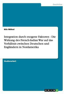 Integration durch exogene Faktoren - Die Wirkung des French-Indian War auf das Verhaltnis zwischen Deutschen und Englandern in Nordamerika(German, Paperback, Woehnl Nils)
