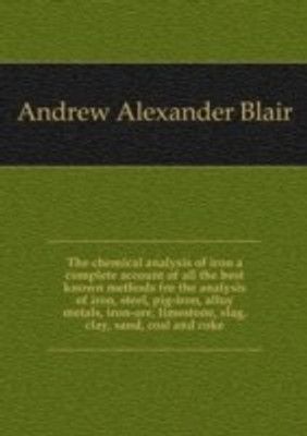 chemical analysis of iron a complete account of all the best known methods for the analysis of iron steel pig-iron alloy metals iron-ore limestone slag clay sand coal and coke(English, Paperback, Andrew Alexander Blair)