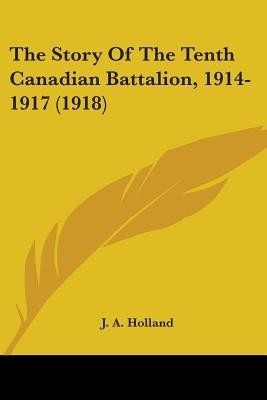 The Story Of The Tenth Canadian Battalion, 1914-1917 (1918)(English, Paperback, Holland J a)