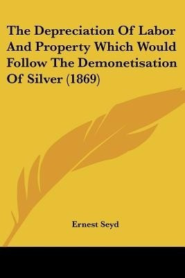 The Depreciation Of Labor And Property Which Would Follow The Demonetisation Of Silver (1869)(English, Paperback, Seyd Ernest)