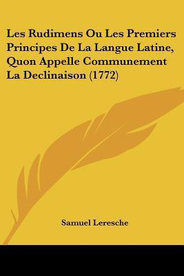 Les Rudimens Ou Les Premiers Principes De La Langue Latine, Quon Appelle Communement La Declinaison (1772)(French, Paperback, Leresche Samuel)