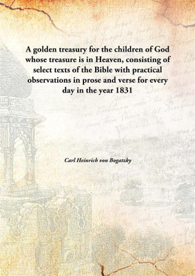 A golden treasury for the children of God whose treasure is in Heaven, consisting of select texts of the Bible with practical observations in prose and verse for every day in the year(English, Hardcover, Carl Heinrich von Bogatzky)
