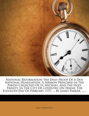 National Reformation the Only Proof of a Due National Humiliation. a Sermon Preached in the Parish Churches of St. Michael, and the Holy Trinity, in the City of Coventry, on Friday, the Eleventh Day of February, 1757. ... by James Parker, ......(English, Paperback, (M a ) James Parker)