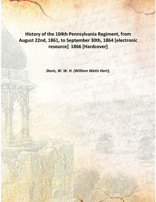 History of the 104th Pennsylvania Regiment, from August 22nd, 1861, to September 30th, 1864 [electronic resource] 1866 [Hardcov(English, Hardcover, Davis, W. W. H. (William Watts Hart),)