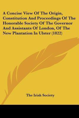 A Concise View Of The Origin, Constitution And Proceedings Of The Honorable Society Of The Governor And Assistants Of London, Of The New Plantation In Ulster (1822)(English, Paperback, The Irish Society)
