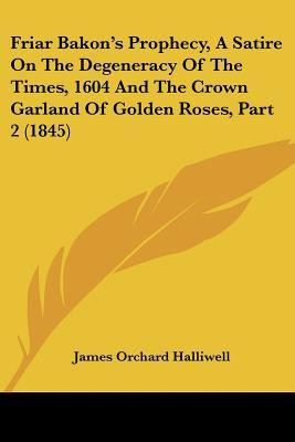 Friar Bakon's Prophecy, A Satire On The Degeneracy Of The Times, 1604 And The Crown Garland Of Golden Roses, Part 2 (1845)(English, Paperback, Halliwell James Orchard)