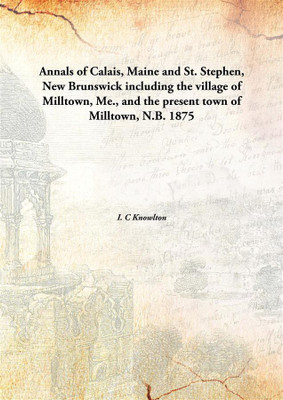 Annals of Calais, Maine and St. Stephen, New Brunswick including the village of Milltown, Me., and the present town of Milltown, N.B.(English, Hardcover, I. C Knowlton)