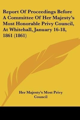 Report Of Proceedings Before A Committee Of Her Majesty's Most Honorable Privy Council, At Whitehall, January 16-18, 1861 (1861)(English, Paperback, Her Majesty's Most Privy Council)