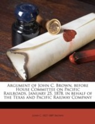 Argument of John C. Brown, Before House Committee on Pacific Railroads, January 25, 1878, in Behalf of the Texas and Pacific Railway Company(English, Paperback, Brown John C 1827)