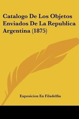 Catalogo De Los Objetos Enviados De La Republica Argentina (1875)(Spanish, Paperback, Exposicion En Filadelfia)