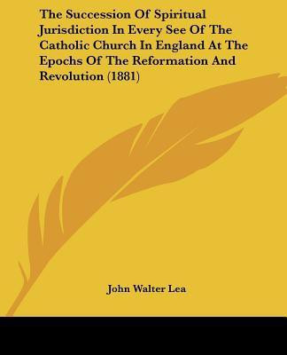 The Succession Of Spiritual Jurisdiction In Every See Of The Catholic Church In England At The Epochs Of The Reformation And Revolution (1881)(English, Paperback, Lea John Walter)