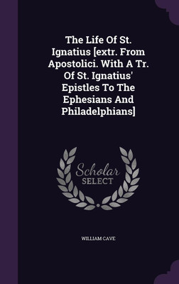 The Life Of St. Ignatius [extr. From Apostolici. With A Tr. Of St. Ignatius' Epistles To The Ephesians And Philadelphians](English, Hardcover, Cave William)