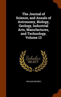 The Journal of Science, and Annals of Astronomy, Biology, Geology, Industrial Arts, Manufactures, and Technology, Volume 13(English, Hardcover, Crookes William)