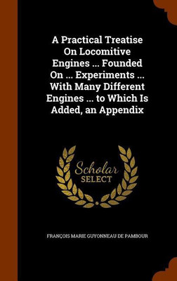 A Practical Treatise On Locomitive Engines ... Founded On ... Experiments ... With Many Different Engines ... to Which Is Added, an Appendix(English, Hardcover, de Pambour Francois Marie Guyonneau) A Practical Treatise On Locomitive Engines ... Founded On ... Experiments ... With Many Different Engines ... to Which Is Added, an Appendix(English, Hardcover, de Pambour Francois Marie Guyonneau)