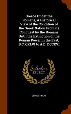 Greece Under the Romans, A Historical View of the Condition of the Greek Nation From its Conquest by the Romans Until the Extinction of the Roman Power in the East, B.C. CXLVI to A.D. DCCXVI(English, Hardcover, Finlay George)