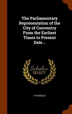 The Parliamentary Representation of the City of Conventry From the Earliest Times to Present Date ..(English, Hardcover, Whitley T W)