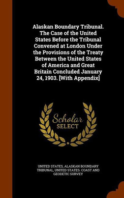 Alaskan Boundary Tribunal. The Case of the United States Before the Tribunal Convened at London Under the Provisions of the Treaty Between the United States of America and Great Britain Concluded January 24, 1903. [With Appendix](English, Hardcover, Tribunal Alaskan Boundary)