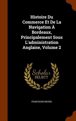 Histoire Du Commerce Et De La Navigation A Bordeaux, Principalement Sous L'administration Anglaise, Volume 2(English, Hardcover, Michel Francisque)