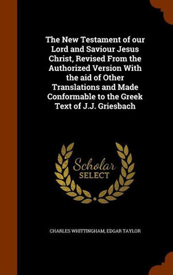 The New Testament of our Lord and Saviour Jesus Christ, Revised From the Authorized Version With the aid of Other Translations and Made Conformable to the Greek Text of J.J. Griesbach(English, Hardcover, Whittingham Charles) The New Testament of our Lord and Saviour Jesus Christ, Revised From the Authorized Version With the aid of Other Translations and Made Conformable to the Greek Text of J.J. Griesbach(English, Hardcover, Whittingham Charles)