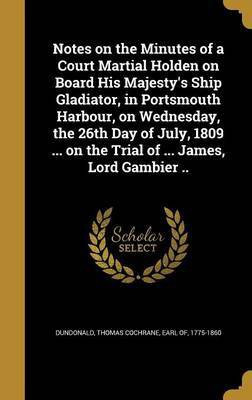 Notes on the Minutes of a Court Martial Holden on Board His Majesty's Ship Gladiator, in Portsmouth Harbour, on Wednesday, the 26th Day of July, 1809 ... on the Trial of ... James, Lord Gambier ..(English, Hardcover, unknown)