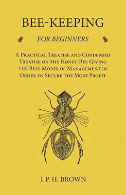 Bee-Keeping for Beginners - A Practical Treatise and Condensed Treatise on the Honey-Bee Giving the Best Modes of Management in Order to Secure the Most Profit(English, Paperback, Brown J P H)