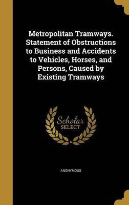 Metropolitan Tramways. Statement of Obstructions to Business and Accidents to Vehicles, Horses, and Persons, Caused by Existing Tramways(English, Hardcover, unknown)