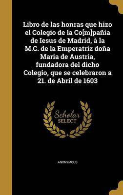 Libro de las honras que hizo el Colegio de la Co[m]pania de Iesus de Madrid, a la M.C. de la Emperatriz dona Maria de Austria, fundadora del dicho Colegio, que se celebraron a 21. de Abril de 1603(Spanish, Hardcover, unknown)