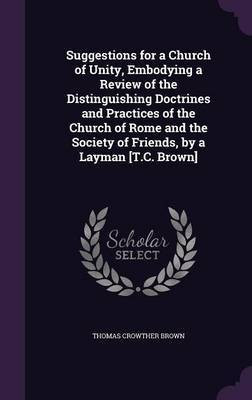 Suggestions for a Church of Unity, Embodying a Review of the Distinguishing Doctrines and Practices of the Church of Rome and the Society of Friends, by a Layman [T.C. Brown](English, Hardcover, Brown Thomas Crowther)