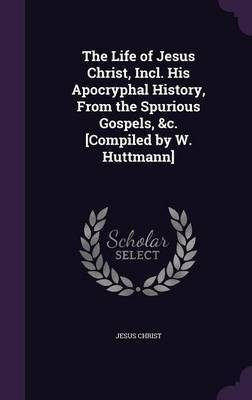 The Life of Jesus Christ, Incl. His Apocryphal History, From the Spurious Gospels, &c. [Compiled by W. Huttmann](English, Hardcover, Christ Jesus)