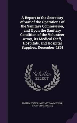 A Report to the Secretary of war of the Operations of the Sanitary Commission, and Upon the Sanitary Condition of the Volunteer Army, its Medical Staff, Hospitals, and Hospital Supplies. December, 1861(English, Hardcover, unknown) A Report to the Secretary of war of the Operations of the Sanitary Commission, and Upon the Sanitary Condition of the Volunteer Army, its Medical Staff, Hospitals, and Hospital Supplies. December, 1861(English, Hardcover, unknown)