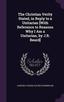 The Christian Verity Stated, in Reply to a Unitarian [With Reference to Reasons Why I Am a Unitarian, by J.R. Beard](English, Hardcover, Beard John Relly)