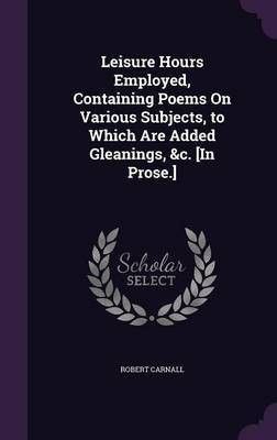 Leisure Hours Employed, Containing Poems On Various Subjects, to Which Are Added Gleanings, &c. [In Prose.](English, Hardcover, Carnall Robert)